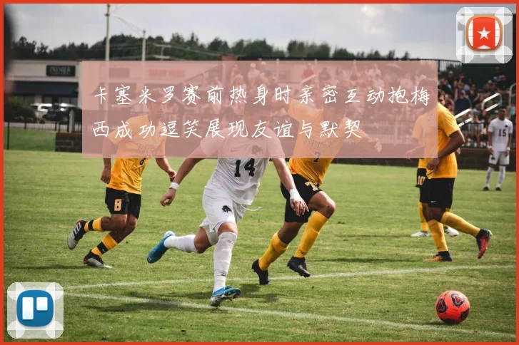 卡塞米罗赛前热身时亲密互动抱梅西成功逗笑展现友谊与默契