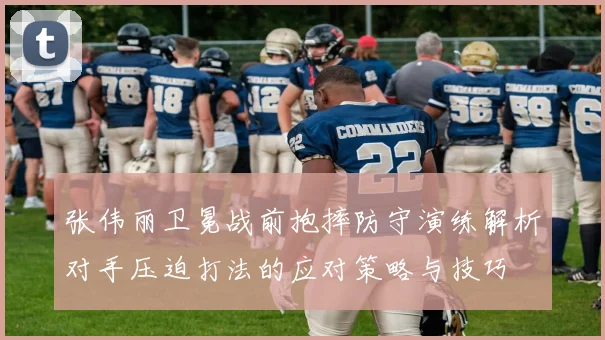 张伟丽卫冕战前抱摔防守演练解析对手压迫打法的应对策略与技巧