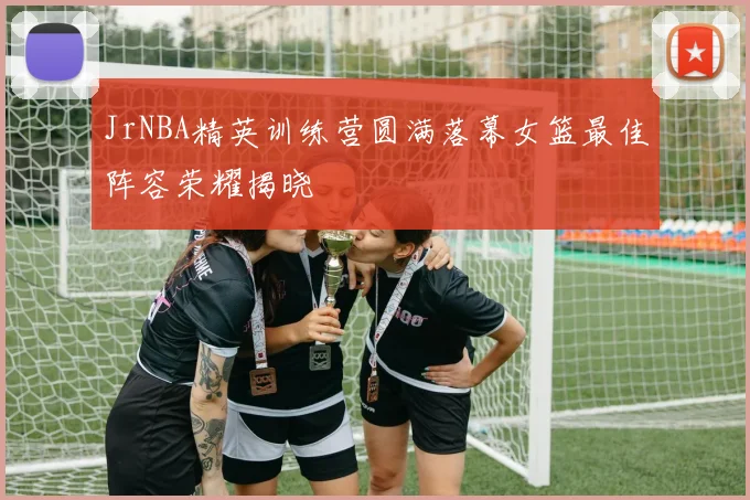 JrNBA精英训练营圆满落幕女篮最佳阵容荣耀揭晓